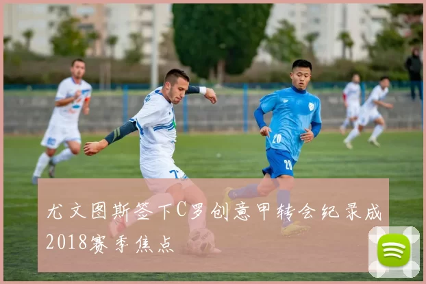 尤文图斯签下C罗创意甲转会纪录成2018赛季焦点