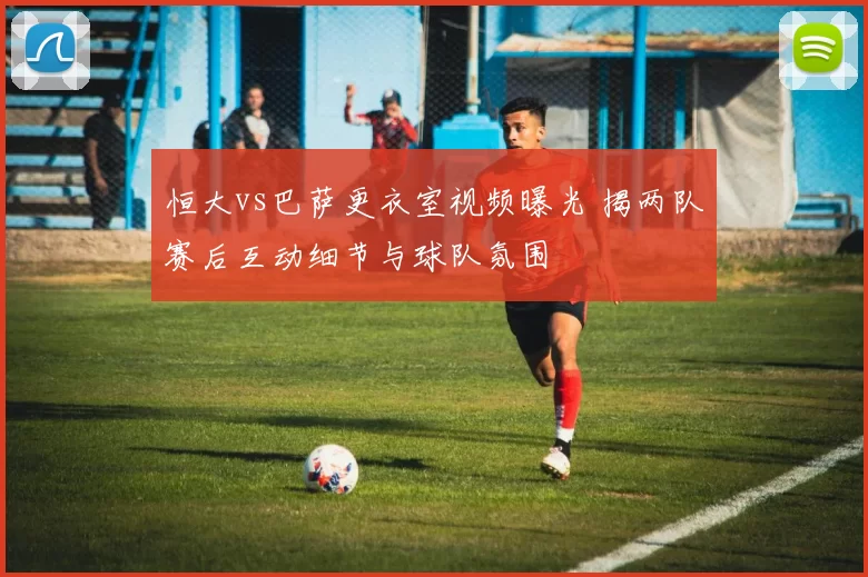 恒大vs巴萨更衣室视频曝光 揭两队赛后互动细节与球队氛围