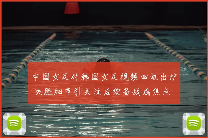 中国女足对韩国女足视频回放出炉 决胜细节引关注后续备战成焦点