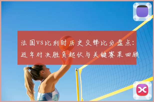 法国vs比利时历史交锋比分盘点：近年对决胜负起伏与关键赛果回顾
