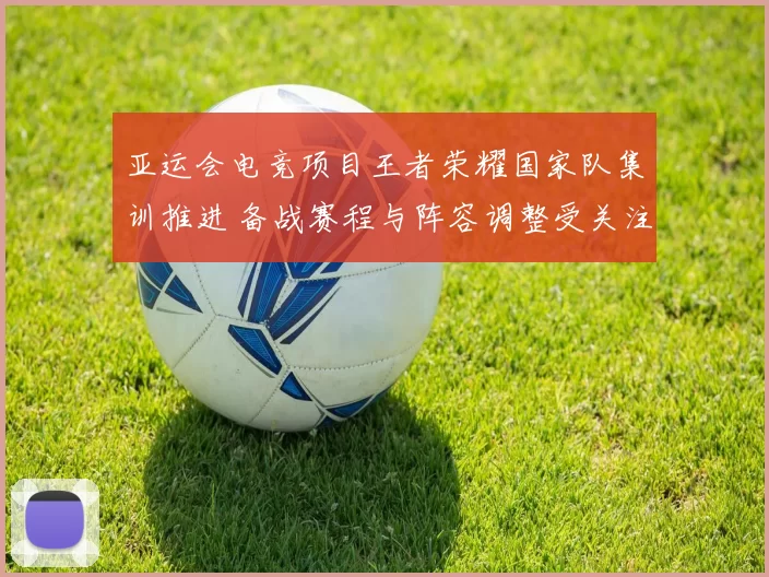 亚运会电竞项目王者荣耀国家队集训推进 备战赛程与阵容调整受关注