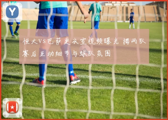 恒大vs巴萨更衣室视频曝光 揭两队赛后互动细节与球队氛围