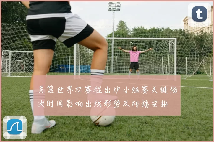 男篮世界杯赛程出炉小组赛关键场次时间影响出线形势及转播安排