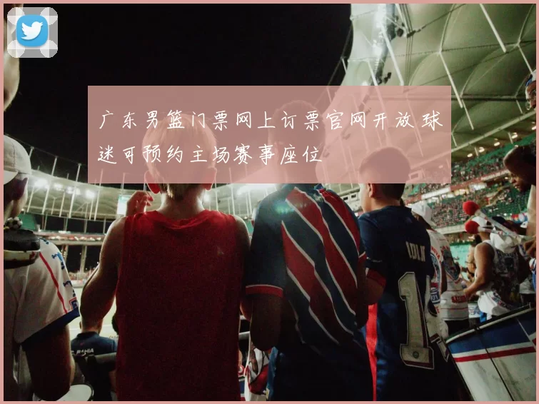 广东男篮门票网上订票官网开放 球迷可预约主场赛事座位