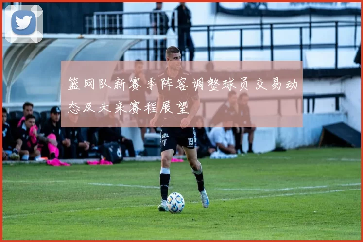 篮网队新赛季阵容调整球员交易动态及未来赛程展望