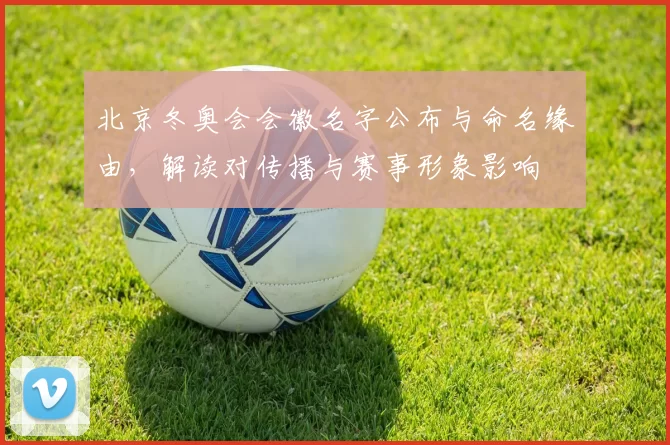 北京冬奥会会徽名字公布与命名缘由，解读对传播与赛事形象影响