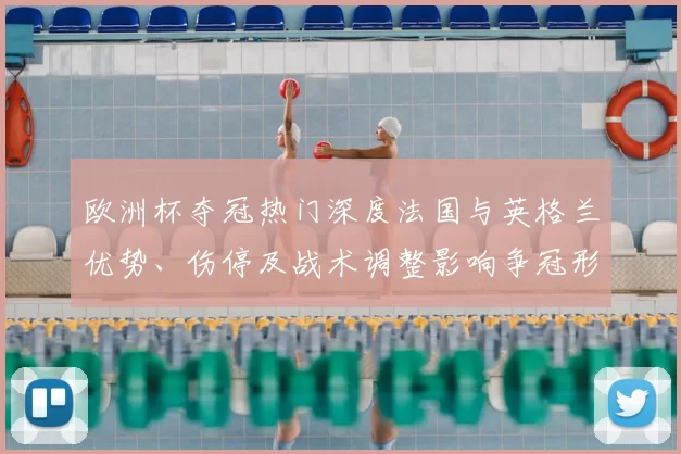 欧洲杯夺冠热门深度法国与英格兰优势、伤停及战术调整影响争冠形势