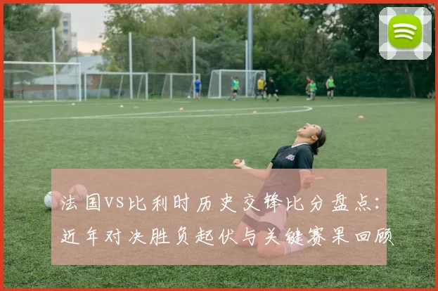 法国vs比利时历史交锋比分盘点：近年对决胜负起伏与关键赛果回顾