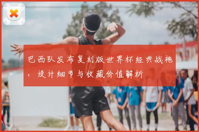 巴西队发布复刻版世界杯经典战袍，设计细节与收藏价值解析