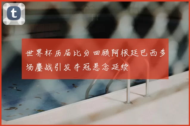 世界杯历届比分回顾阿根廷巴西多场鏖战引发夺冠悬念延续