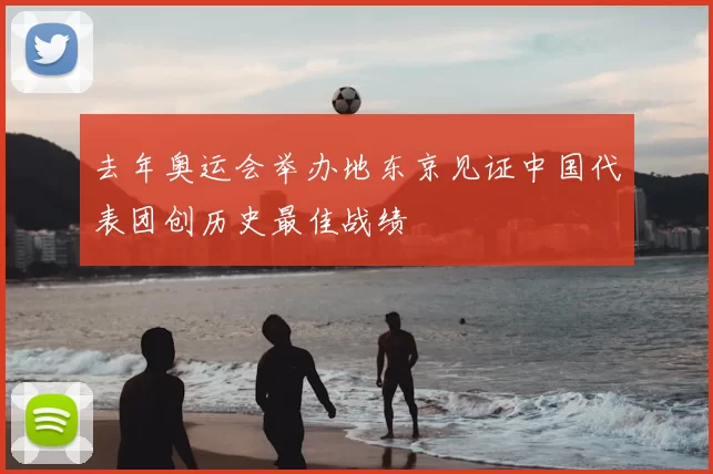 去年奥运会举办地东京见证中国代表团创历史最佳战绩