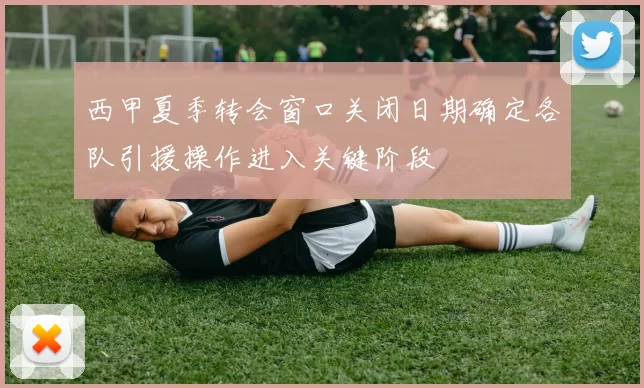 西甲夏季转会窗口关闭日期确定各队引援操作进入关键阶段