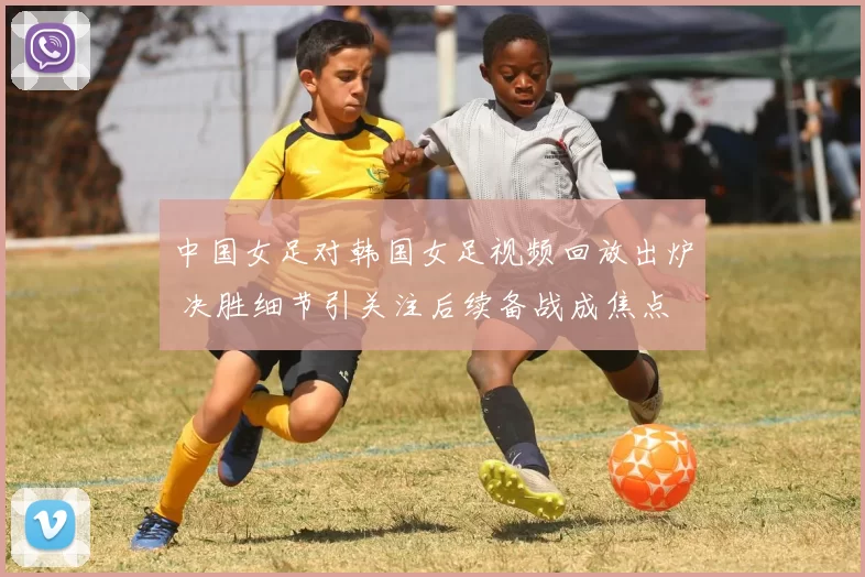 中国女足对韩国女足视频回放出炉 决胜细节引关注后续备战成焦点