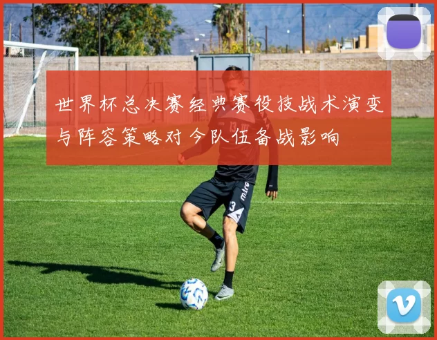 世界杯总决赛经典赛役技战术演变与阵容策略对今队伍备战影响