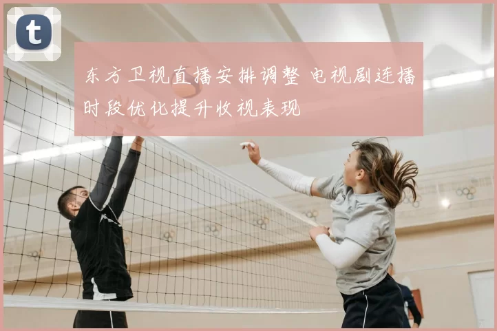 东方卫视直播安排调整 电视剧连播时段优化提升收视表现