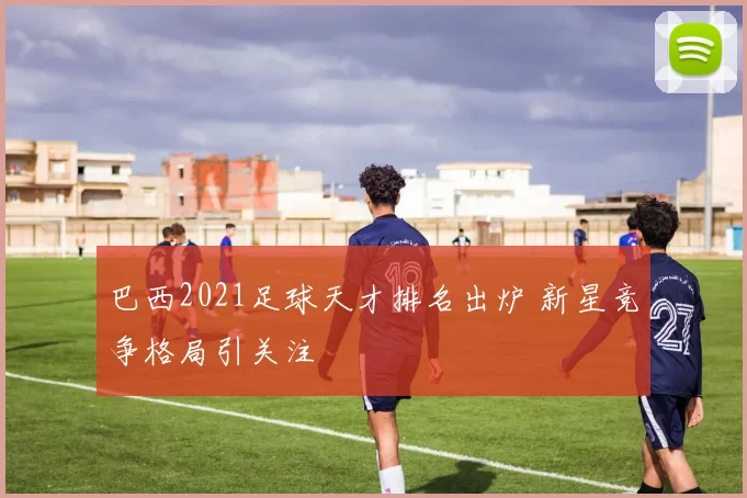 巴西2021足球天才排名出炉 新星竞争格局引关注