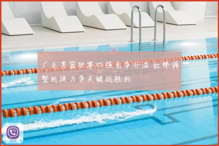 广东男篮联赛四强竞争升温 杜锋调整轮换力争关键战胜利