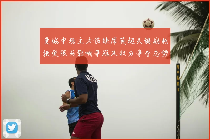 曼城中场主力伤缺席英超关键战轮换受限或影响争冠及积分争夺态势