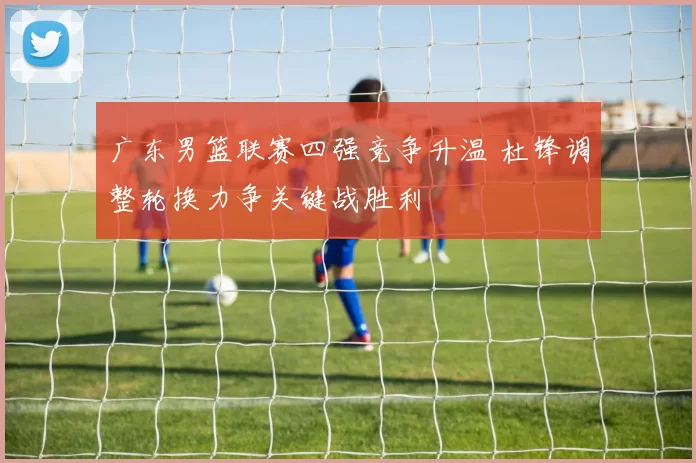 广东男篮联赛四强竞争升温 杜锋调整轮换力争关键战胜利