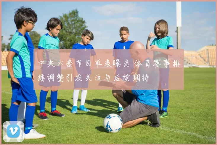 中央六套节目单表曝光 体育赛事排播调整引发关注与后续期待