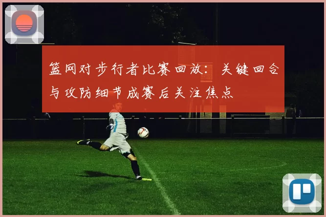 篮网对步行者比赛回放：关键回合与攻防细节成赛后关注焦点