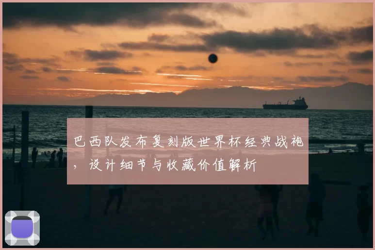 巴西队发布复刻版世界杯经典战袍,设计细节与收藏价值解析