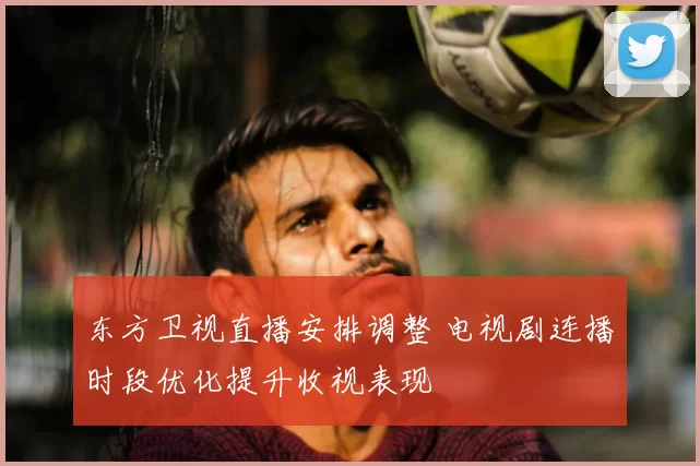 东方卫视直播安排调整 电视剧连播时段优化提升收视表现