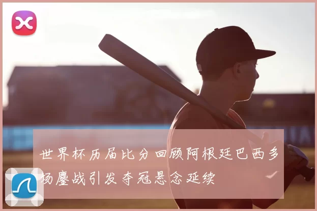 世界杯历届比分回顾阿根廷巴西多场鏖战引发夺冠悬念延续