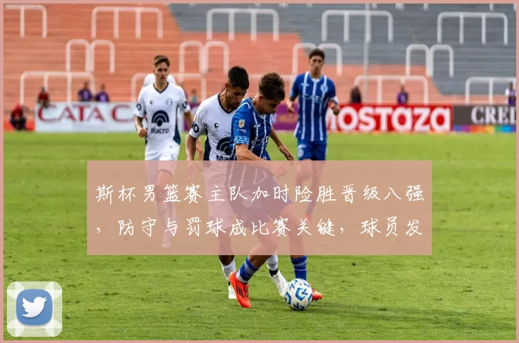 斯杯男篮赛主队加时险胜晋级八强，防守与罚球成比赛关键，球员发挥受关注