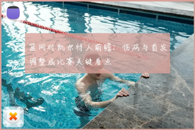 篮网对凯尔特人前瞻:伤病与首发调整成比赛关键看点