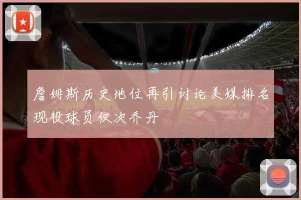 詹姆斯历史地位再引讨论美媒排名现役球员仅次乔丹