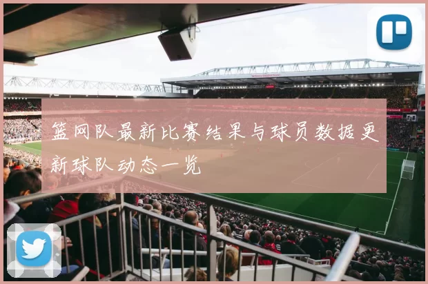 篮网队最新比赛结果与球员数据更新球队动态一览