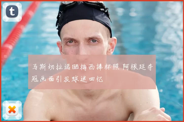 马斯切拉诺晒梅西捧杯照 阿根廷夺冠画面引发球迷回忆