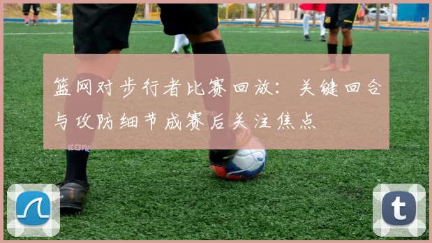 篮网对步行者比赛回放:关键回合与攻防细节成赛后关注焦点