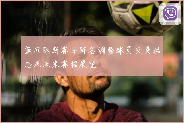 篮网队新赛季阵容调整球员交易动态及未来赛程展望