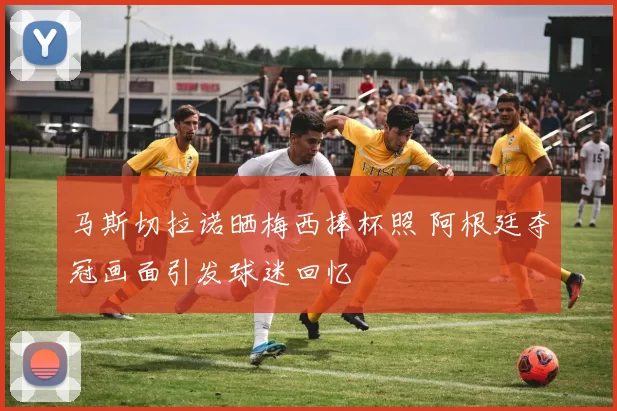 马斯切拉诺晒梅西捧杯照 阿根廷夺冠画面引发球迷回忆