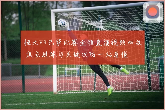 恒大vs巴萨比赛全程直播视频回放 焦点进球与关键攻防一站看懂