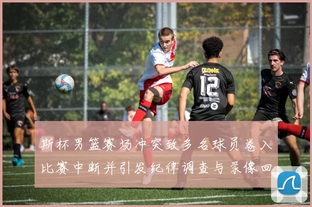 斯杯男篮赛场冲突致多名球员卷入比赛中断并引发纪律调查与录像回放确认