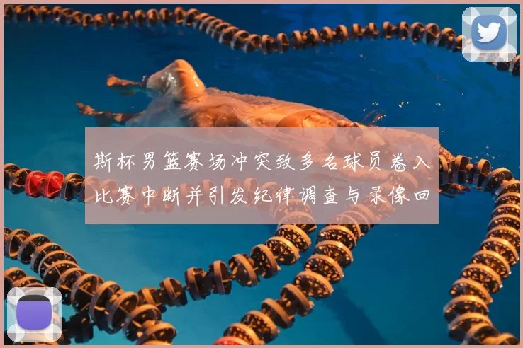 斯杯男篮赛场冲突致多名球员卷入比赛中断并引发纪律调查与录像回放确认