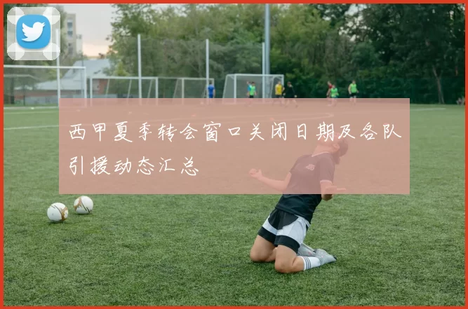 西甲夏季转会窗口关闭日期及各队引援动态汇总