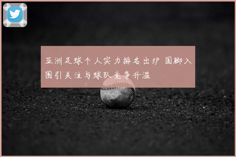 亚洲足球个人实力排名出炉 国脚入围引关注与球队竞争升温
