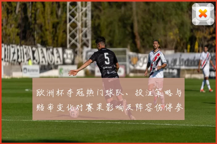 欧洲杯夺冠热门球队、投注策略与赔率变化对赛果影响及阵容伤停参考