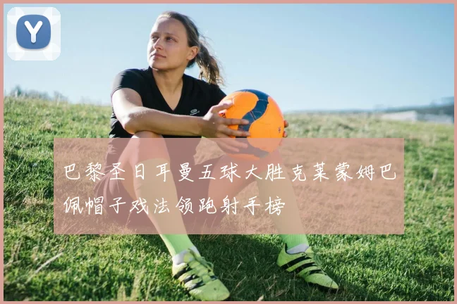 巴黎圣日耳曼五球大胜克莱蒙姆巴佩帽子戏法领跑射手榜