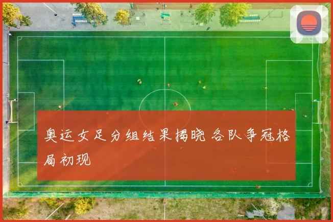 奥运女足分组结果揭晓 各队争冠格局初现