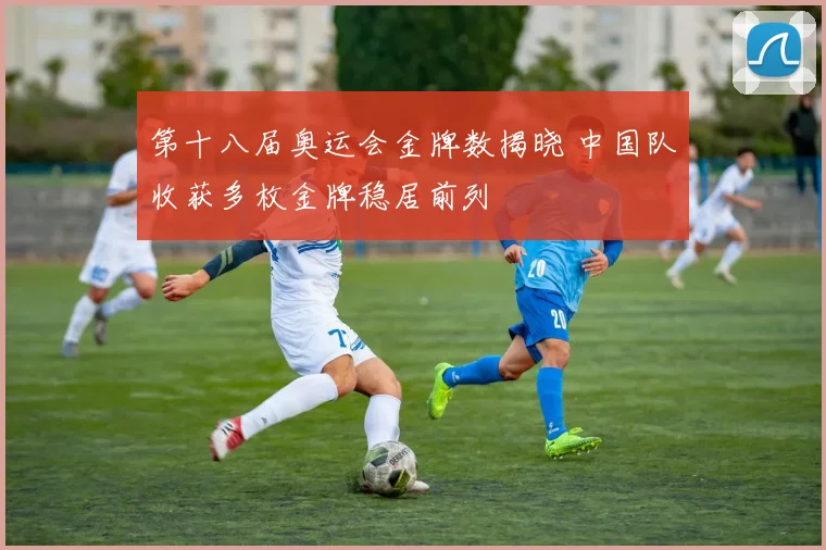 第十八届奥运会金牌数揭晓 中国队收获多枚金牌稳居前列