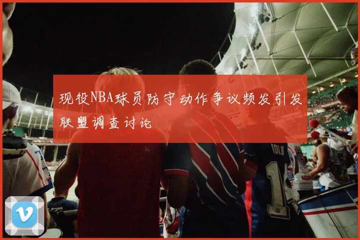 现役NBA球员防守动作争议频发引发联盟调查讨论