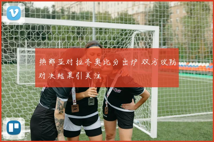 热那亚对拉齐奥比分出炉 双方攻防对决结果引关注