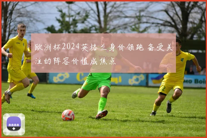 欧洲杯2024英格兰身价领跑 备受关注的阵容价值成焦点
