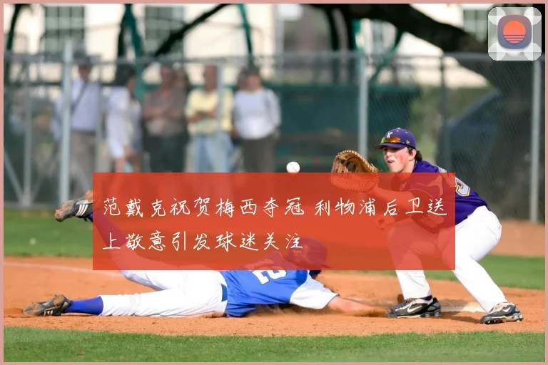 范戴克祝贺梅西夺冠 利物浦后卫送上敬意引发球迷关注