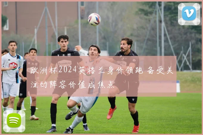 欧洲杯2024英格兰身价领跑 备受关注的阵容价值成焦点